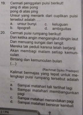 Cermati penggalan puisi berikut!
ping di atas pong
pong di atas ping
Unsur yang menarik dari cuplikan puisi
tersebut adalah ...
a. unsur bunyi c. keluguan
b. tipografi d. ambiguitas
20. Cermati puisi rumpang berikut!
Dan ketika angin mengangkut dingin laut
Dan menuang sungai dari langit
Mereka tak peduli karena telah berjanji
Akan membagi malam setiap kemun-
culan
Bintang dan kemunculan bulan
(…)
(Rachmat Djoko Pradopo)
Kalimat bermajas yang tepat untuk me-
lengkapi puisi rumpang tersebut adalah

a. Sampai matahari tak terlihat lagi
b. Sampai matahari membangunkan
pagi
c. Sampai matahari menandakan pagi
d. Sampai matahari bersinar kembali
2 / PN