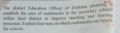 The district Education Officer of Dodoma planning to 
establish the uses of multimedia in the secondary schools 
within their district to improve teaching and learning 
processes. Explain four ways in which multimedia can benefit 
the schools.