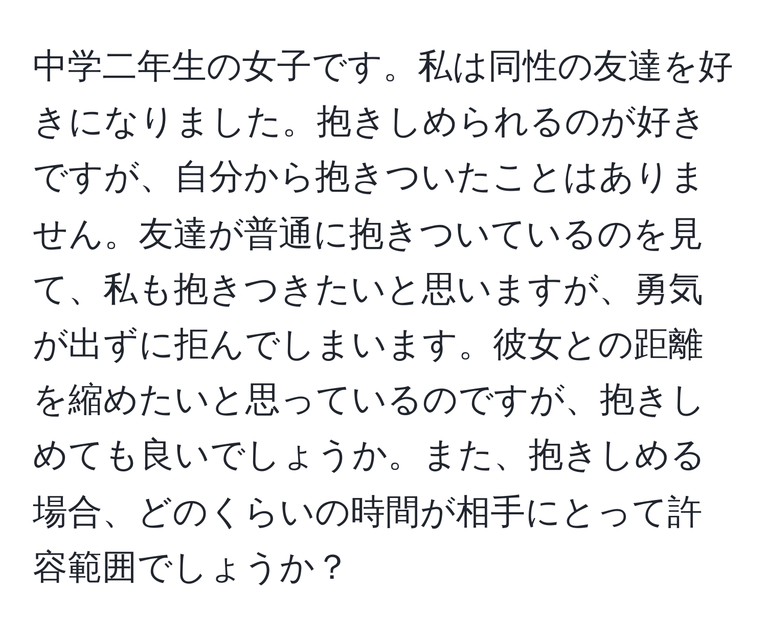 中学二年生の女子です。私は同性の友達を好きになりました。抱きしめられるのが好きですが、自分から抱きついたことはありません。友達が普通に抱きついているのを見て、私も抱きつきたいと思いますが、勇気が出ずに拒んでしまいます。彼女との距離を縮めたいと思っているのですが、抱きしめても良いでしょうか。また、抱きしめる場合、どのくらいの時間が相手にとって許容範囲でしょうか？