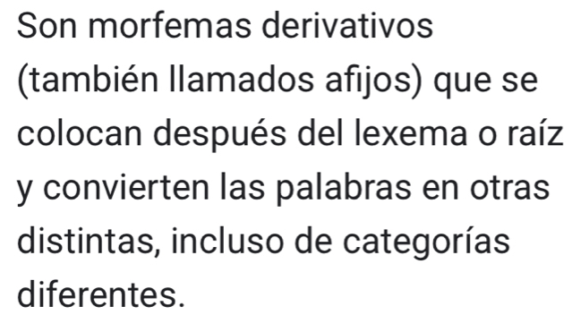 Son morfemas derivativos 
(también llamados afijos) que se 
colocan después del lexema o raíz 
y convierten las palabras en otras 
distintas, incluso de categorías 
diferentes.