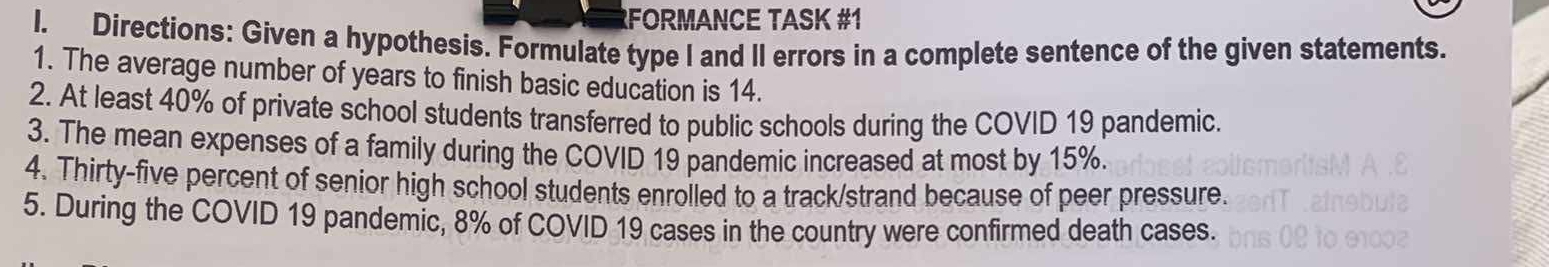 FORMANCE TASK #1 
I. Directions: Given a hypothesis. Formulate type I and II errors in a complete sentence of the given statements. 
1. The average number of years to finish basic education is 14. 
2. At least 40% of private school students transferred to public schools during the COVID 19 pandemic. 
3. The mean expenses of a family during the COVID 19 pandemic increased at most by 15%. 
4. Thirty-five percent of senior high school students enrolled to a track/strand because of peer pressure. 
5. During the COVID 19 pandemic, 8% of COVID 19 cases in the country were confirmed death cases.