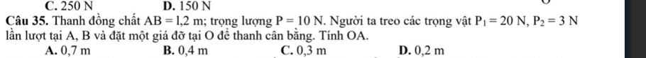 C. 250 N D. 150 N
Câu 35. Thanh đồng chất AB=1,2m; trọng lượng P=10N. Người ta treo các trọng vật P_1=20N, P_2=3N
lần lượt tại A, B và đặt một giá đỡ tại O để thanh cân bằng. Tính OA.
A. 0,7 m B. 0,4 m C. 0,3 m D. 0,2 m