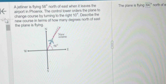 A jetliner is flying 58° north of east when it leaves the The plane is flying 64° north of e
airport in Phoenix. The control tower orders the plane to
change course by turning to the right 10°. Describe the
new course in terms of how many degrees north of east
the