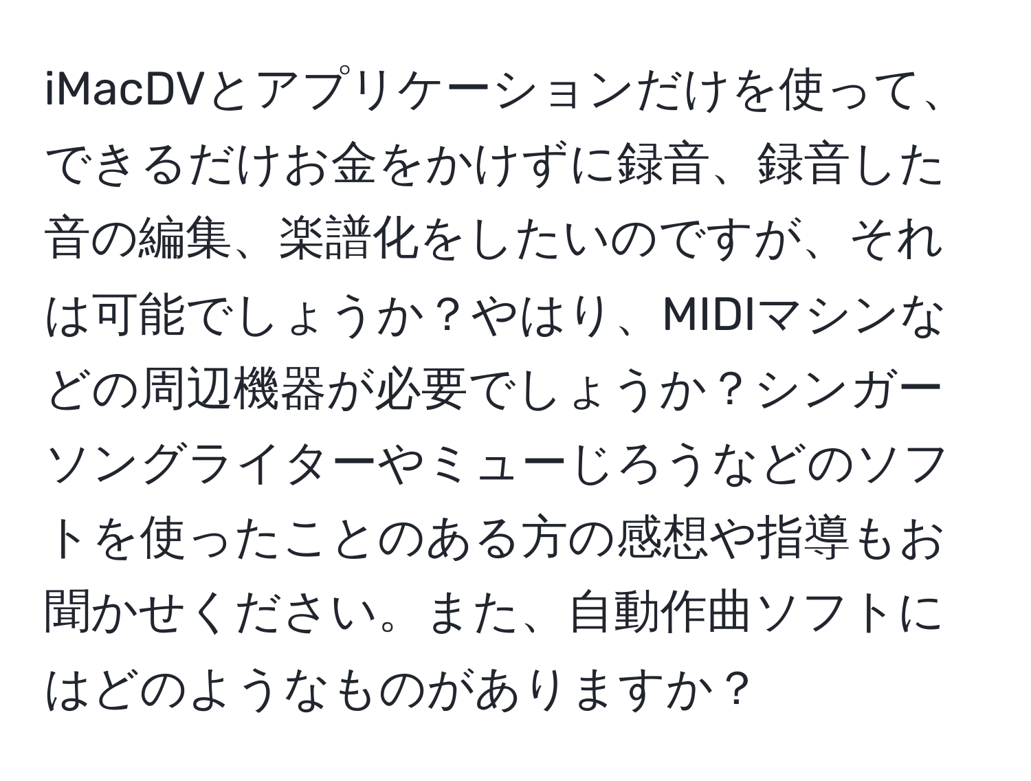 iMacDVとアプリケーションだけを使って、できるだけお金をかけずに録音、録音した音の編集、楽譜化をしたいのですが、それは可能でしょうか？やはり、MIDIマシンなどの周辺機器が必要でしょうか？シンガーソングライターやミューじろうなどのソフトを使ったことのある方の感想や指導もお聞かせください。また、自動作曲ソフトにはどのようなものがありますか？