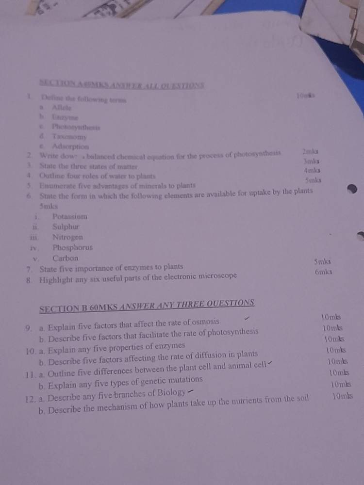 SECTION A4MKS ANSH ER ALL OUESTIONS 
1. Define the following terms 10nks
a Allele 
h Uinzyme 
c Photosynthesis 
d T axcnomy 
e Adsorption 
2. Write dow: a balanced chemical equation for the process of photosynthesis 2mka 
3. State the three states of matter Jmka 4mks
4. Outline four roles of water to plants 5mks
5. Enumerate five advantages of minerals to plants 
6. State the form in which the following elements are available for uptake by the plants
5mks
i Potassium 
i Sulphur 
iii Nitrogen 
iv Phosphorus 
v Carbon 5mks 
7. State five importance of enzymes to plants 6mks
8. Highlight any six useful parts of the electronic microscope 
SECTION B 60MKS ANSWER ANY THREE OUESTIONS 
9. a. Explain five factors that affect the rate of osmosis 10mks 10mks 
b. Describe five factors that facilitate the rate of photosynthesis 
10mks 
10. a. Explain any five properties of enzymes 10mks 
b. Describe five factors affecting the rate of diffusion in plants 10mks 
11. a. Outline five differences between the plant cell and animal cell 
10mks 
b. Explain any five types of genetic mutations 10 mks 
12. a. Describe any five branches of Biology 10mks
b. Describe the mechanism of how plants take up the nutrients from the soil