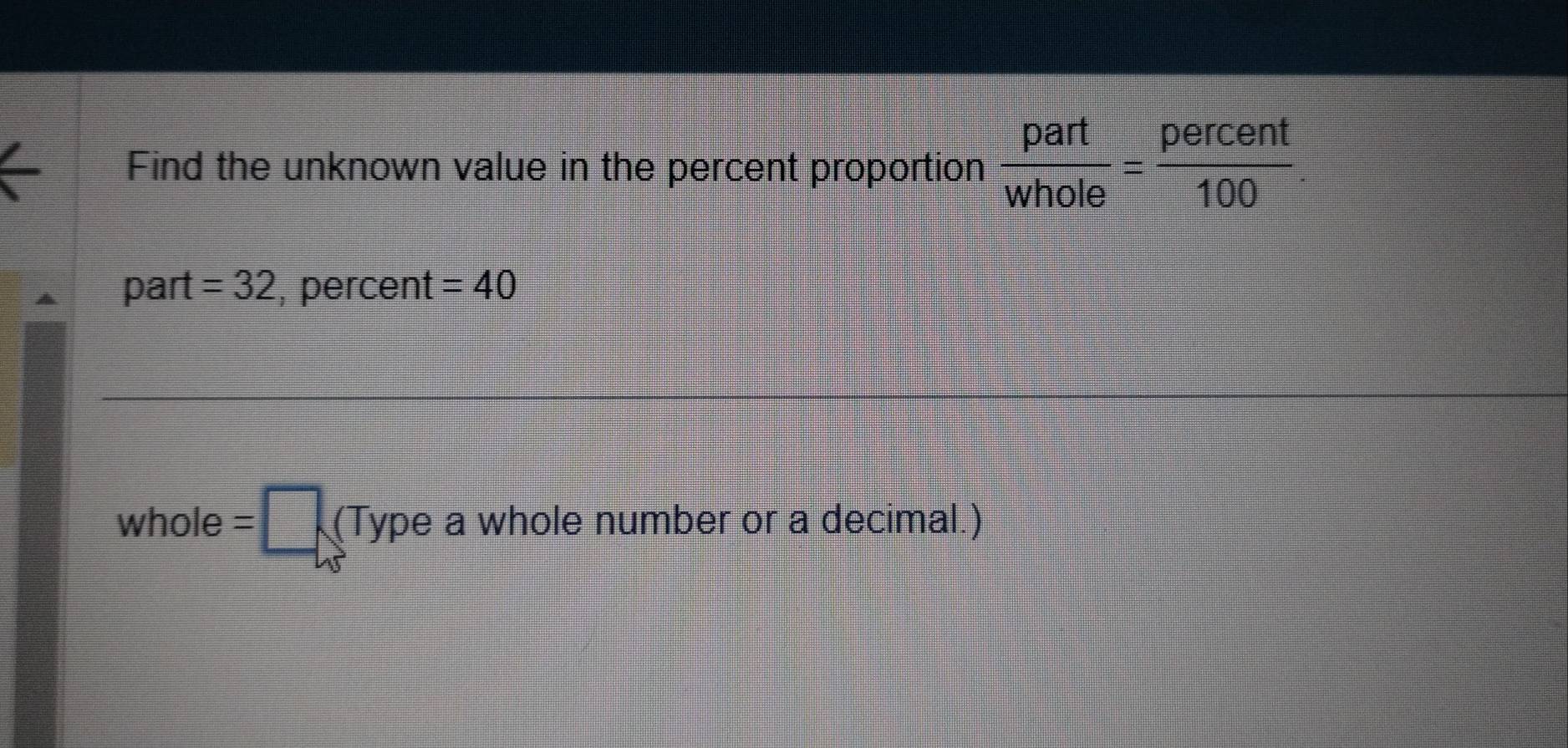 Find the unknown value in the percent proportion  part/whole = percent/100 
part =32 , percent =40
whole=□ (Typeawhole e number or a decimal.)