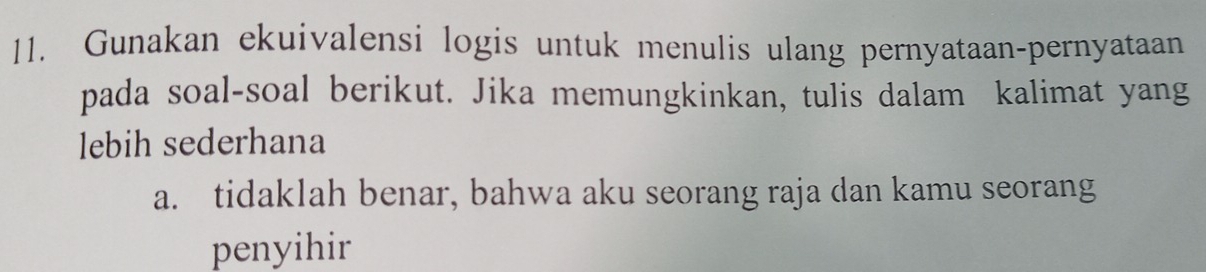 Gunakan ekuivalensi logis untuk menulis ulang pernyataan-pernyataan 
pada soal-soal berikut. Jika memungkinkan, tulis dalam kalimat yang 
lebih sederhana 
a. tidaklah benar, bahwa aku seorang raja dan kamu seorang 
penyihir