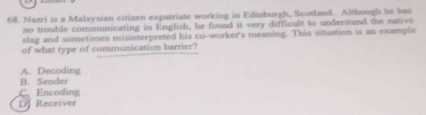 Nazri is a Malaysian citizen expatriate working in Edinburgh, Scotland. Although he has
no trouble communicating in English, he found it very difficult to understand the native
slag and sometimes misinterpreted his co-worker's meaning. This situation is an example
of what type of communication barrier?
A. Decoding
B. Sender
C、 Encoding
D Receiver