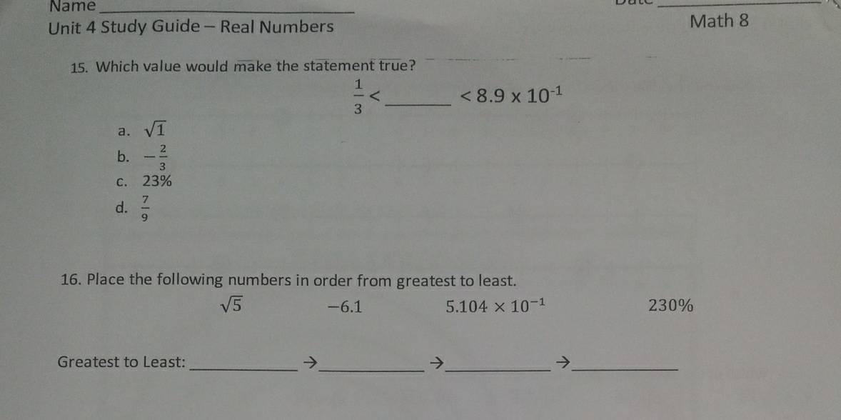 Name_
_
Unit 4 Study Guide - Real Numbers Math 8
15. Which value would make the statement true?
 1/3  _
<8.9* 10^(-1)
a. sqrt(1)
b. - 2/3 
C. 23%
d.  7/9 
16. Place the following numbers in order from greatest to least.
sqrt(5) -6.1 5.104* 10^(-1) 230%
_
Greatest to Least:_ → 7_ 7_