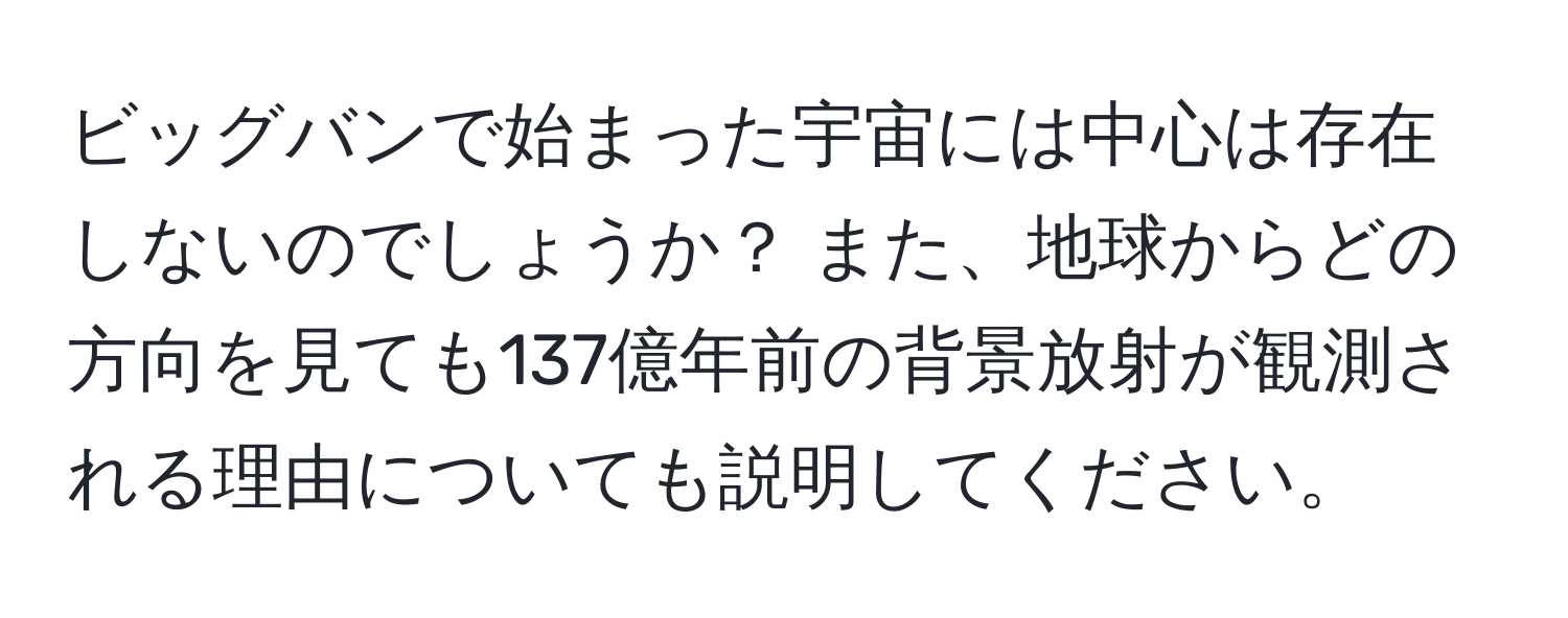 ビッグバンで始まった宇宙には中心は存在しないのでしょうか？ また、地球からどの方向を見ても137億年前の背景放射が観測される理由についても説明してください。