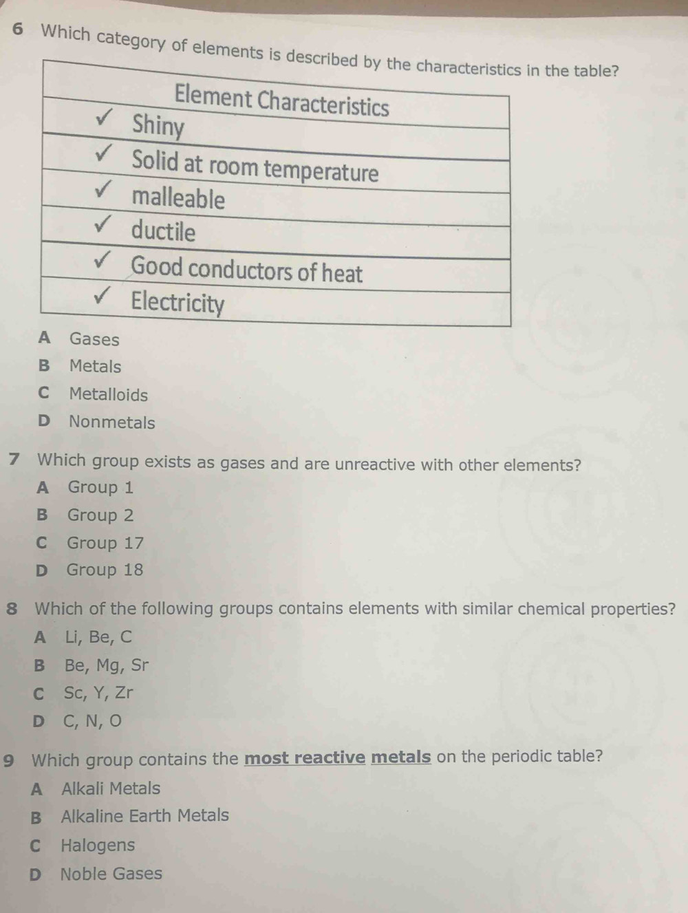 Which category of elemhe table?
B Metals
C Metalloids
D Nonmetals
7 Which group exists as gases and are unreactive with other elements?
A Group 1
B Group 2
C Group 17
D Group 18
8 Which of the following groups contains elements with similar chemical properties?
A Li, Be, C
B Be, Mg, Sr
C Sc, Y, Zr
D C, N, O
9 Which group contains the most reactive metals on the periodic table?
A Alkali Metals
B Alkaline Earth Metals
C Halogens
D Noble Gases