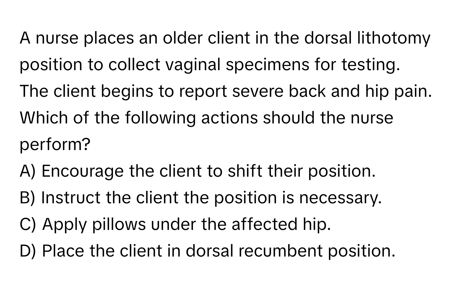 A nurse places an older client in the dorsal lithotomy position to collect vaginal specimens for testing. The client begins to report severe back and hip pain. Which of the following actions should the nurse perform?

A) Encourage the client to shift their position. 
B) Instruct the client the position is necessary. 
C) Apply pillows under the affected hip. 
D) Place the client in dorsal recumbent position.