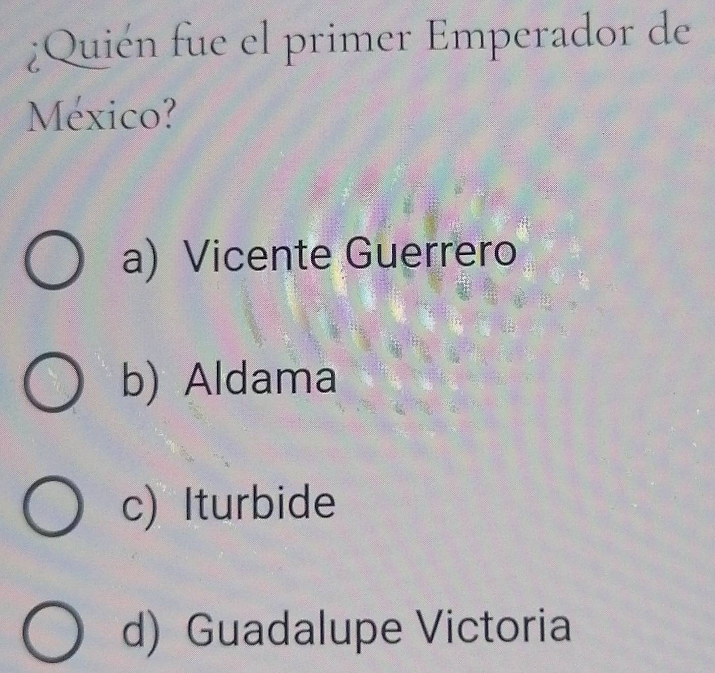 ¿Quién fue el primer Emperador de
México?
a) Vicente Guerrero
b) Aldama
c) Iturbide
d) Guadalupe Victoria