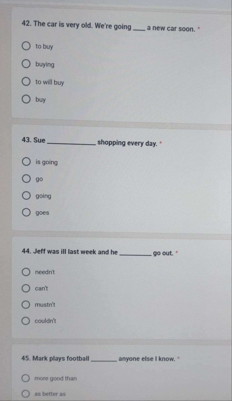 The car is very old. We're going _a new car soon. *
to buy
buying
to will buy
buy
43. Sue _shopping every day. *
is going
go
going
goes
44. Jeff was ill last week and he _go out. *
needn't
can't
mustn't
couldn't
45. Mark plays football _anyone else I know. *
more good than
as better as