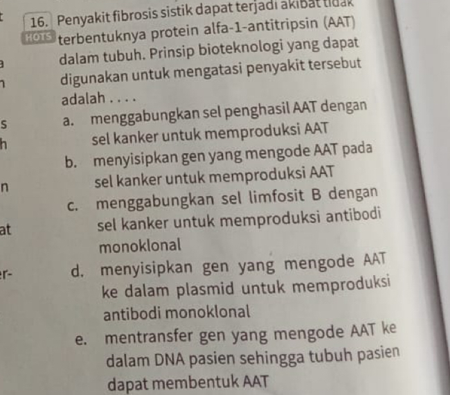 Penyakit fibrosis sistik dapat terjadi akibat tidak
HOTS terbentuknya protein alfa-1-antitripsin (AAT)
dalam tubuh. Prinsip bioteknologi yang dapat
digunakan untuk mengatasi penyakit tersebut
adalah . . . .
S a. menggabungkan sel penghasil AAT dengan
h sel kanker untuk memproduksi AAT
b. menyisipkan gen yang mengode AAT pada
n sel kanker untuk memproduksi AAT
c. menggabungkan sel limfosit B dengan
at sel kanker untuk memproduksi antibodi
monoklonal
r d. menyisipkan gen yang mengode AAT
ke dalam plasmid untuk memproduksi
antibodi monoklonal
e. mentransfer gen yang mengode AAT ke
dalam DNA pasien sehingga tubuh pasien
dapat membentuk AAT