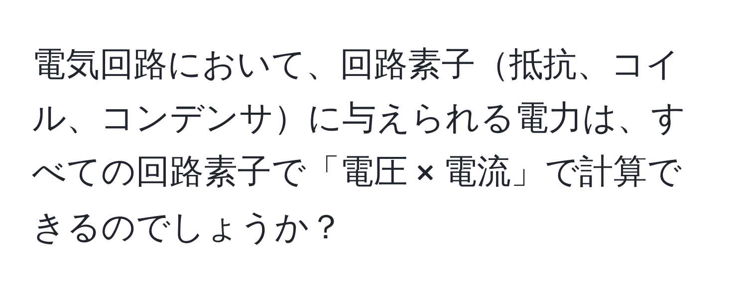 電気回路において、回路素子抵抗、コイル、コンデンサに与えられる電力は、すべての回路素子で「電圧 × 電流」で計算できるのでしょうか？