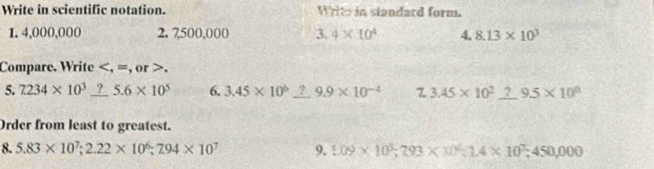 Write in scientific notation. Writs in standard form. 
1. 4,000,000 2. 7500,000 □ 4* 10^4 4. 8.13* 10^3
Compare. Write , =, or >. 
5. 7234* 10^3_  □ 5.6* 10^5 6. 3.45* 10^6_ ?9.9* 10^(-4) 7 3.45* 10^2_ ?9.5* 10^0
Order from least to greatest. 
8. 5.83* 10^7; 2.22* 10^6; 7.94* 10^7 9. 1.09* 10^5; 793* 10^4; 1.4* 10^7; 450,000