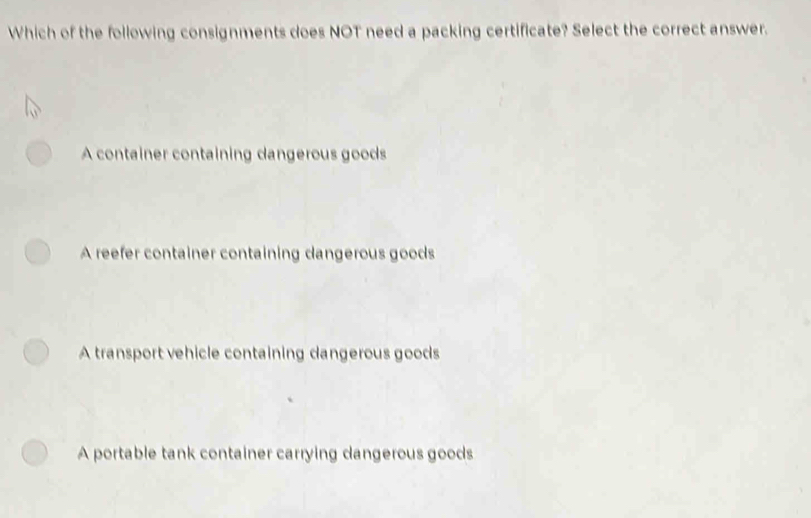 Which of the following consignments does NOT need a packing certificate? Select the correct answer.
A container containing dangerous goods
A reefer container containing dangerous goods
A transport vehicle containing dangerous goods
A portable tank container carrying dangerous goods