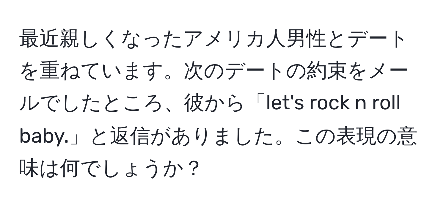 最近親しくなったアメリカ人男性とデートを重ねています。次のデートの約束をメールでしたところ、彼から「let's rock n roll baby.」と返信がありました。この表現の意味は何でしょうか？