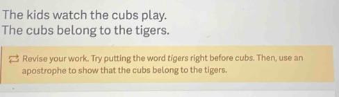 The kids watch the cubs play. 
The cubs belong to the tigers. 
Revise your work. Try putting the word tigers right before cubs. Then, use an 
apostrophe to show that the cubs belong to the tigers.