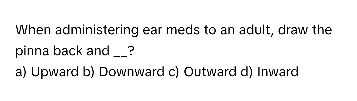 When administering ear meds to an adult, draw the pinna back and __?

a) Upward b) Downward c) Outward d) Inward