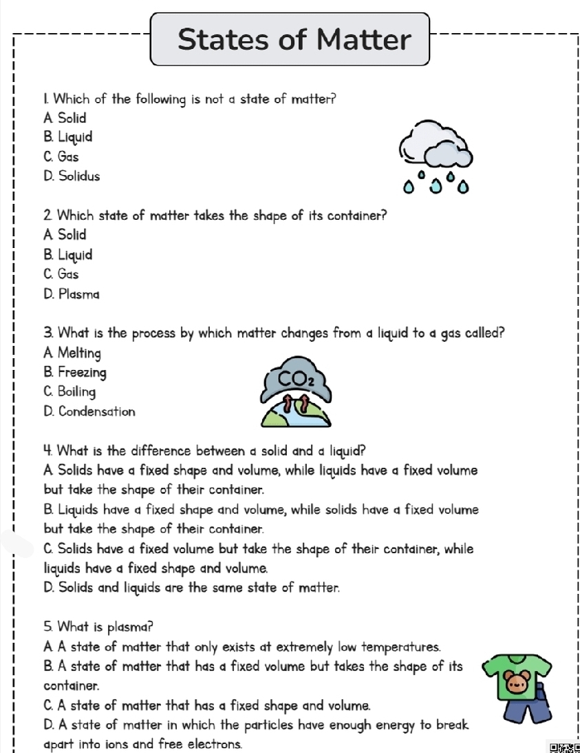 States of Matter
1. Which of the following is not a state of matter?
A Solid
B. Liquid
C. Gas
D. Solidus
2 Which state of matter takes the shape of its container?
A Solid
B. Liquid
C. Gas
D. Plasma
3. What is the process by which matter changes from a liquid to a gas called?
A Melting
B. Freezing CO2
C. Boiling
D. Condensation
4. What is the difference between a solid and a liquid?
A. Solids have a fixed shape and volume, while liquids have a fixed volume
but take the shape of their container.
B. Liquids have a fixed shape and volume, while solids have a fixed volume
but take the shape of their container.
C. Solids have a fixed volume but take the shape of their container, while
iquids have a fixed shape and volume.
D. Solids and liquids are the same state of matter.
5. What is plasma?
A A state of matter that only exists at extremely low temperatures.
B. A state of matter that has a fixed volume but takes the shape of its
container.
C. A state of matter that has a fixed shape and volume.
D. A state of matter in which the particles have enough energy to break
apart into ions and free electrons.