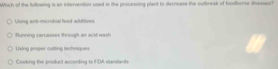 Which of the following is an intervention used in the processing plant to decrease the outbreak of foodborne ilfnesses?
Using anti-microbial feed additives
Running carcasses through an acid wash
Using proper cutting techniques
Cooking the product according to FDA standards