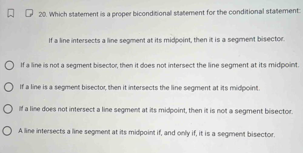 Which statement is a proper biconditional statement for the conditional statement:
If a line intersects a line segment at its midpoint, then it is a segment bisector.
If a line is not a segment bisector, then it does not intersect the line segment at its midpoint.
If a line is a segment bisector, then it intersects the line segment at its midpoint.
If a line does not intersect a line segment at its midpoint, then it is not a segment bisector.
A line intersects a line segment at its midpoint if, and only if, it is a segment bisector.