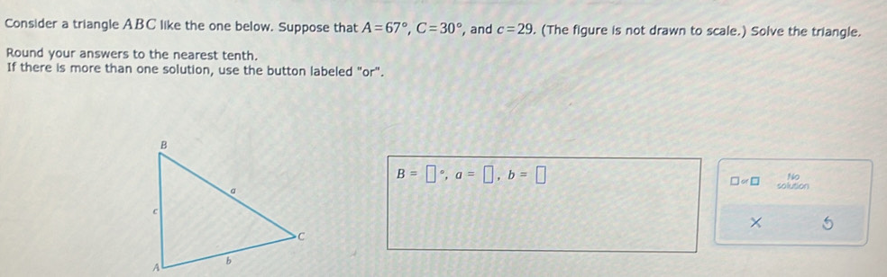 Consider a triangle ABC like the one below. Suppose that A=67°, C=30° , and c=29. (The figure is not drawn to scale.) Solve the triangle. 
Round your answers to the nearest tenth. 
If there is more than one solution, use the button labeled "or".
B=□°, a=□ , b=□
□ ∝ □ No 
solution 
×