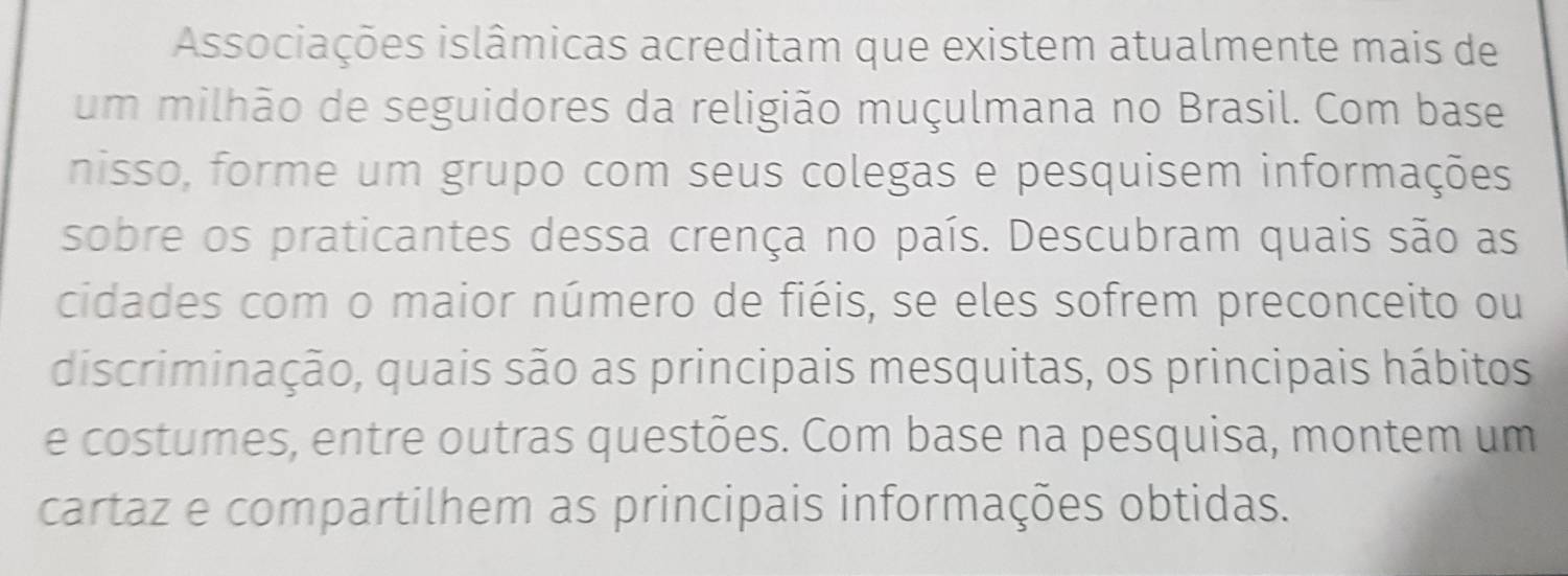 Associações islâmicas acreditam que existem atualmente mais de 
um milhão de seguidores da religião muçulmana no Brasil. Com base 
nisso, forme um grupo com seus colegas e pesquisem informações 
sobre os praticantes dessa crença no país. Descubram quais são as 
cidades com o maior número de fiéis, se eles sofrem preconceito ou 
discriminação, quais são as principais mesquitas, os principais hábitos 
e costumes, entre outras questões. Com base na pesquisa, montem um 
cartaz e compartilhem as principais informações obtidas.