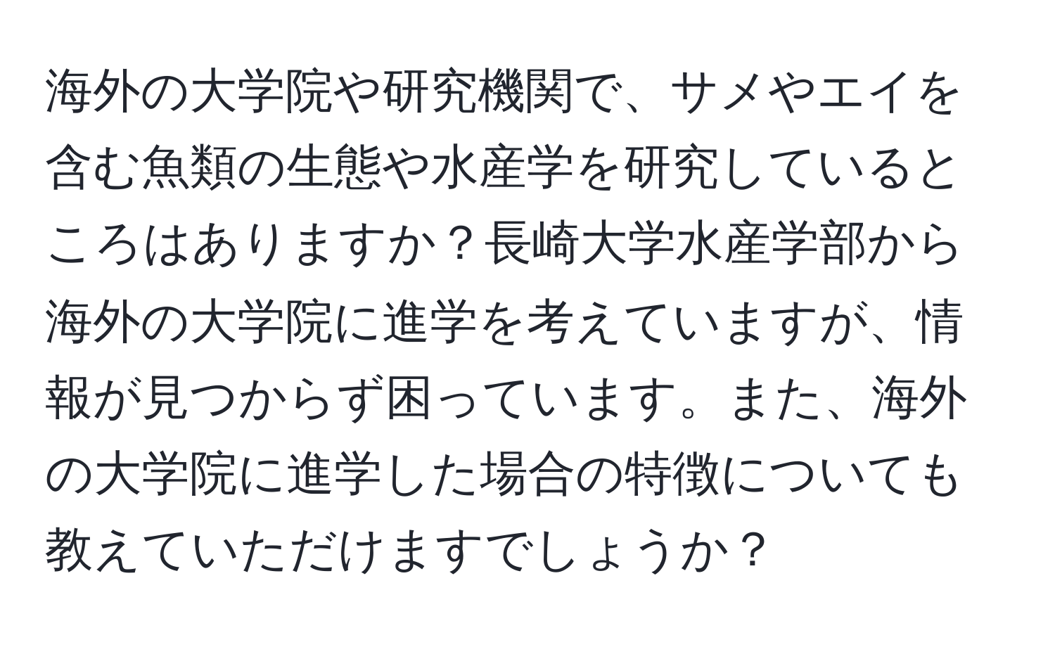 海外の大学院や研究機関で、サメやエイを含む魚類の生態や水産学を研究しているところはありますか？長崎大学水産学部から海外の大学院に進学を考えていますが、情報が見つからず困っています。また、海外の大学院に進学した場合の特徴についても教えていただけますでしょうか？