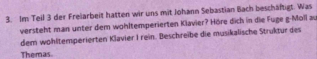 Im Teil 3 der Freiarbeit hatten wir uns mit Johann Sebastian Bach beschäftigt. Was 
versteht man unter dem wohltemperierten Klavier? Höre dich in die Fuge g-Moll au 
dem wöhltemperierten Klavier I rein. Beschreibe die musikalische Struktur des 
Themas.