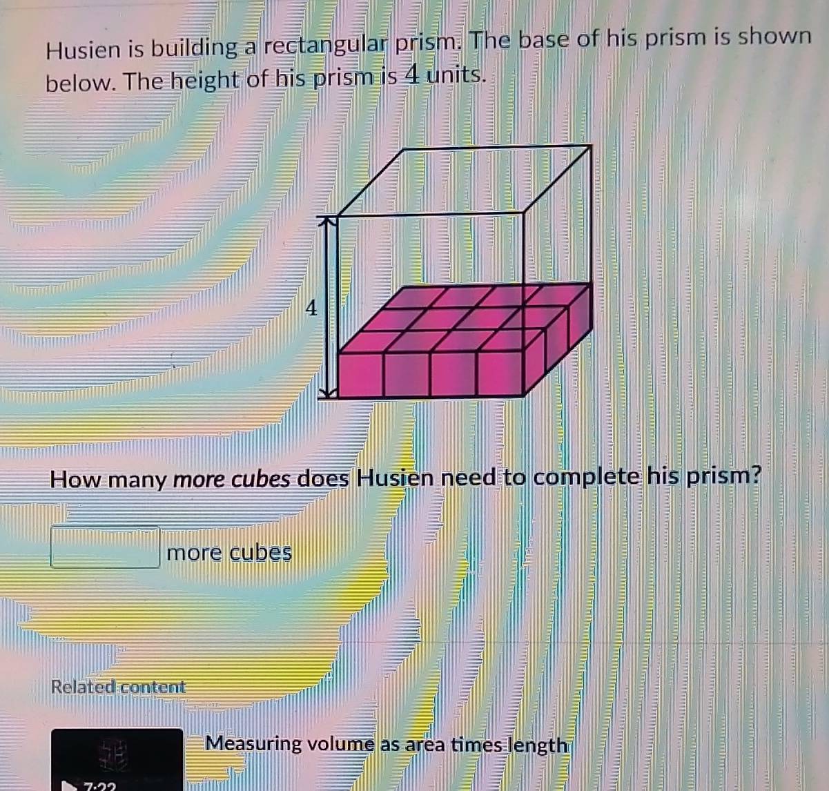 Husien is building a rectangular prism. The base of his prism is shown 
below. The height of his prism is 4 units. 
How many more cubes does Husien need to complete his prism? 
more cubes 
Related content 
Measuring volume as area times length
7.22