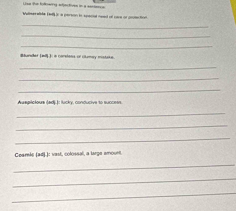 Use the following adjectives in a sentence: 
Vulnerable (adj.): a person in special need of care or protection 
_ 
_ 
_ 
Blunder (adj.): a careless or clumsy mistake. 
_ 
_ 
_ 
Auspicious (adj.): lucky, conducive to success. 
_ 
_ 
_ 
Cosmic (adj.): vast, colossal, a large amount. 
_ 
_ 
_