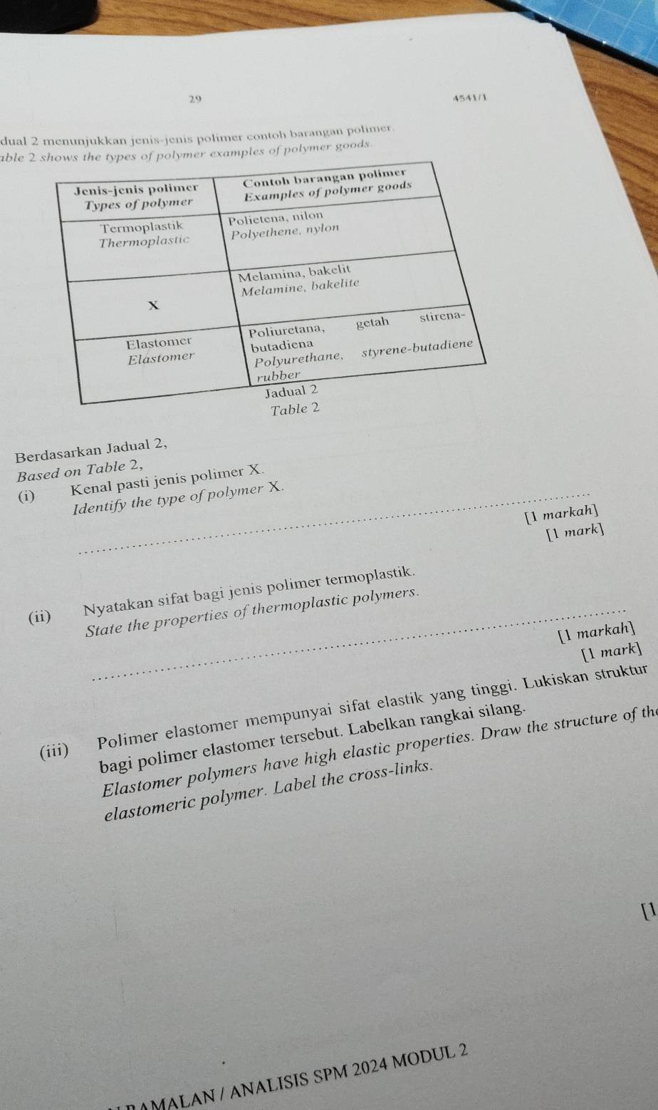 29 4541/1 
dual 2 menunjukkan jenis-jenis polimer contoh barangan polimer. 
ableples of polymer goods 
Berdasarkan Jadual 2, 
Based on Table 2, 
(i) Kenal pasti jenis polimer X
Identify the type of polymer X. 
[1 markah] 
[l mark] 
(ii) Nyatakan sifat bagi jenis polimer termoplastik. 
State the properties of thermoplastic polymers. 
[1 markah] 
[l mark] 
(iii) Polimer elastomer mempunyai sifat elastik yang tinggi. Lukiskan struktur 
bagi polimer elastomer tersebut. Labelkan rangkai silang. 
Elastomer polymers have high elastic properties. Draw the structure of th 
elastomeric polymer. Label the cross-links. 
[1 
MALAN / ANALISIS SPM 2024 MODUL 2