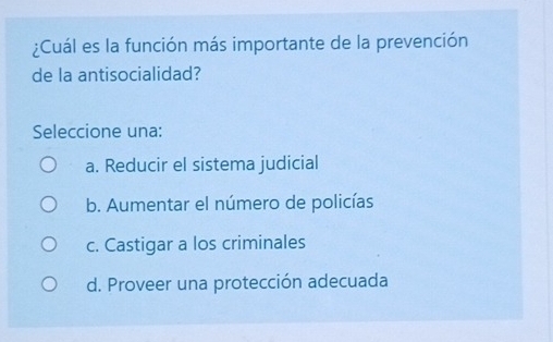 ¿Cuál es la función más importante de la prevención
de la antisocialidad?
Seleccione una:
a. Reducir el sistema judicial
b. Aumentar el número de policías
c. Castigar a los criminales
d. Proveer una protección adecuada