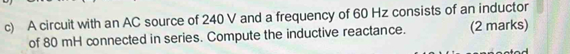 A circuit with an AC source of 240 V and a frequency of 60 Hz consists of an inductor 
of 80 mH connected in series. Compute the inductive reactance. (2 marks)