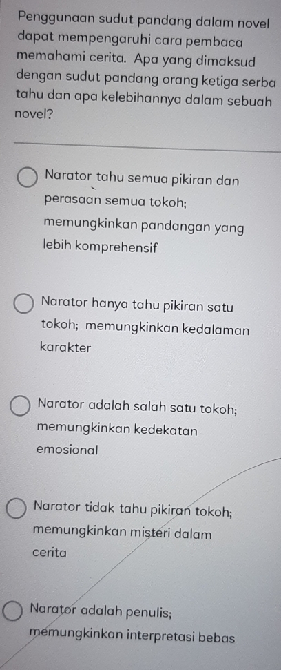 Penggunaan sudut pandang dalam novel
dapat mempengaruhi cara pembaca
memahami cerita. Apa yang dimaksud
dengan sudut pandang orang ketiga serba
tahu dan apa kelebihannya dalam sebuah
novel?
Narator tahu semua pikiran dan
perasaan semua tokoh;
memungkinkan pandangan yang
lebih komprehensif
Narator hanya tahu pikiran satu
tokoh; memungkinkan kedalaman
karakter
Narator adalah salah satu tokoh;
memungkinkan kedekatan
emosional
Narator tidak tahu pikiran tokoh;
memungkinkan mişteri dalam
cerita
Narator adalah penulis;
memungkinkan interpretasi bebas