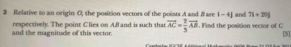 Relative to an origin O, the position vectors of the points A and Bare i-4j and 7i+20j
respectively. The point Clies on AB and is such that vector AC= 2/3 vector AB. Find the position vector of C
and the magnitude of this vector. [5] 
Cambride ICCSE Addition al Mathmmatio 0606 Batn 21 07 bon 201