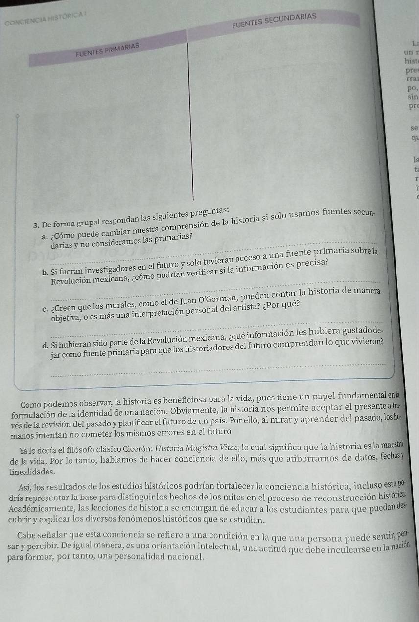 ConCiEncia HistóriCa I
FUENTES SECUNDARIAS
FUENTES PRIMARIAS
un r
hist
pre
rra
po,
sin
pr
se
qu
la
t
3. De forma grupal respondan las siguientes preguntas:
a. ¿Cómo puede cambiar nuestra comprensión de la historia si solo usamos fuentes secun
_darias y no consideramos las primarias?
b. Si fueran investigadores en el futuro y solo tuvieran acceso a una fuente primaria sobre la
_
Revolución mexicana, ¿cómo podrían verificar si la información es precisa?
c. ¿Creen que los murales, como el de Juan O’Gorman, pueden contar la historia de manera
_
objetiva, o es más una interpretación personal del artista? ¿Por qué?
d. Si hubieran sido parte de la Revolución mexicana, ¿qué información les hubiera gustado de-
_
jar como fuente primaria para que los historiadores del futuro comprendan lo que vivieron?
_
Como podemos observar, la historia es beneficiosa para la vida, pues tiene un papel fundamental en l
formulación de la identidad de una nación. Obviamente, la historia nos permite aceptar el presente atra
vés de la revisión del pasado y planificar el futuro de un país. Por ello, al mirar y aprender del pasado, los u
manos intentan no cometer los mismos errores en el futuro
Ya lo decía el filósofo clásico Cicerón: Historia Magistra Vitae, lo cual significa que la historia es la maesta
de la vida. Por lo tanto, hablamos de hacer conciencia de ello, más que atiborrarnos de datos, fechasy
linealidades.
Así, los resultados de los estudios históricos podrían fortalecer la conciencia histórica, incluso esta p
dría representar la base para distinguir los hechos de los mitos en el proceso de reconstrucción histórica
Académicamente, las lecciones de historia se encargan de educar a los estudiantes para que puedan des
cubrir y explicar los diversos fenómenos históricos que se estudian.
Cabe señalar que esta conciencia se refiere a una condición en la que una persona puede sentir, per
sar y percibir. De igual manera, es una orientación intelectual, una actitud que debe inculcarse en la nación
para formar, por tanto, una personalidad nacional.