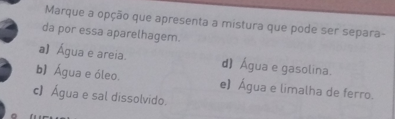 Marque a opção que apresenta a mistura que pode ser separa-
da por essa aparelhagem.
a) Água e areia. d) Água e gasolina.
b) Água e óleo. e) Água e limalha de ferro.
c) Água e sal dissolvido.