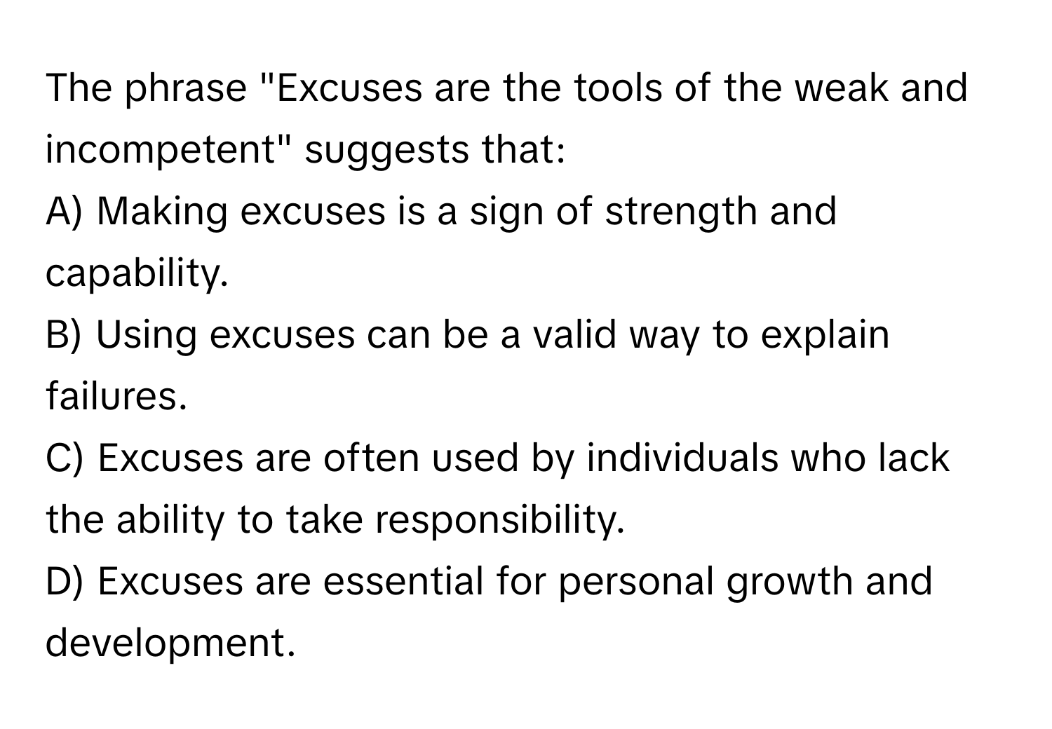 The phrase "Excuses are the tools of the weak and incompetent" suggests that:

A) Making excuses is a sign of strength and capability.
B) Using excuses can be a valid way to explain failures.
C) Excuses are often used by individuals who lack the ability to take responsibility.
D) Excuses are essential for personal growth and development.