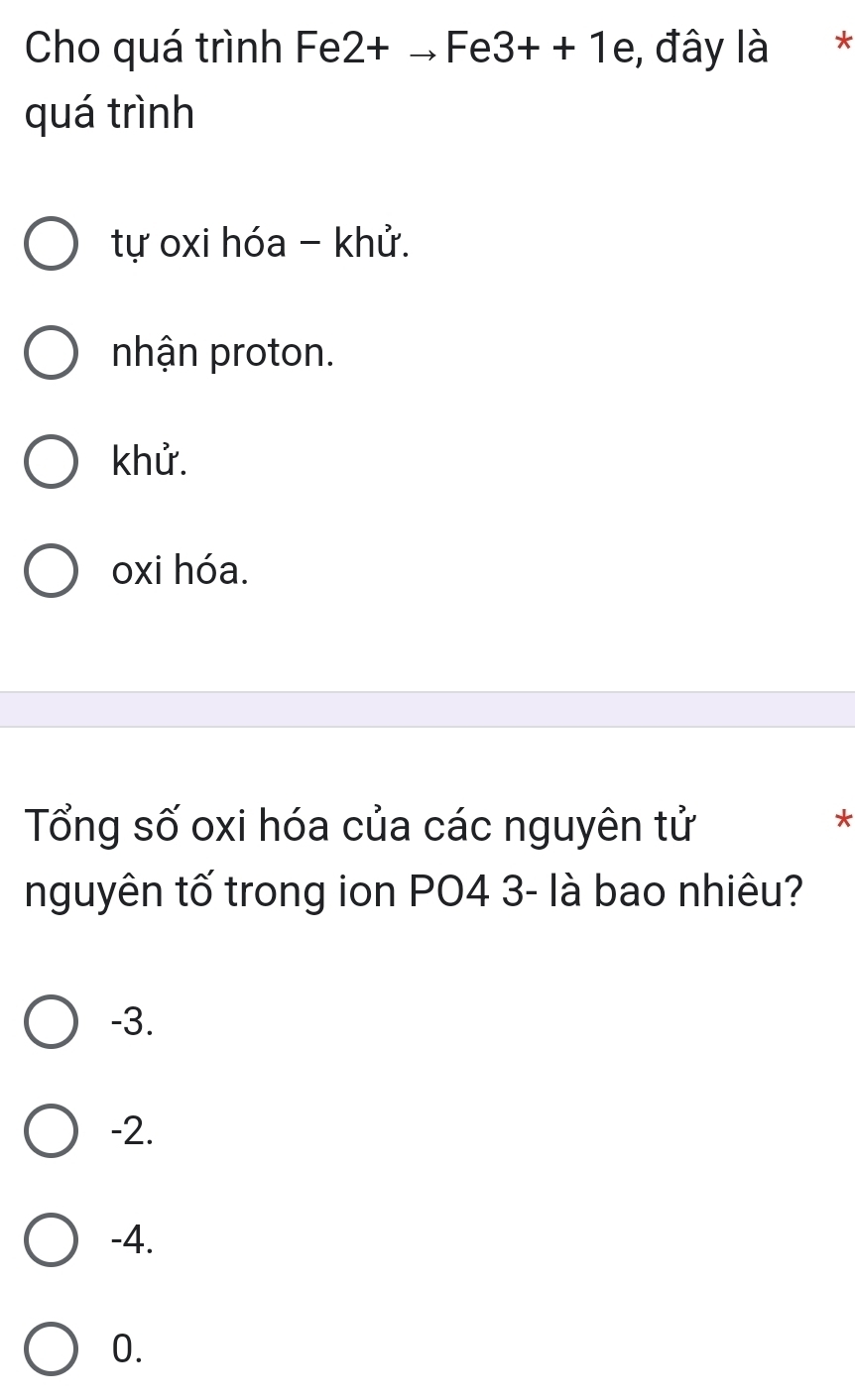 Cho quá trình F e 2+to Fe3++1 / e, đây là *
quá trình
tự oxi hóa - khử.
nhận proton.
khử.
oxi hóa.
Tổng số oxi hóa của các nguyên tử
*
nguyên tố trong ion PO4 3 - là bao nhiêu?
-3.
-2.
-4.
0.