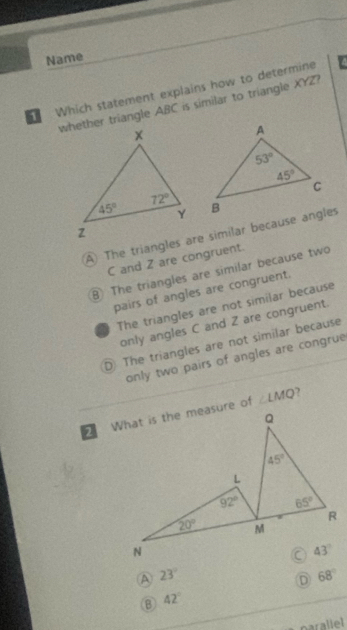 Name
1 Which statement explains how to determine
whether triangle ABC is similar to triangle XYZ?
A) The triangles are similar because angles
C and Z are congruent.
B The triangles are similar because two
pairs of angles are congruent.
The triangles are not similar because
only angles C and Z are congruent.
D The triangles are not similar because
only two pairs of angles are congrue
)
2 ∠ LMQ
A 23°
D 68°
B 42°
parallel