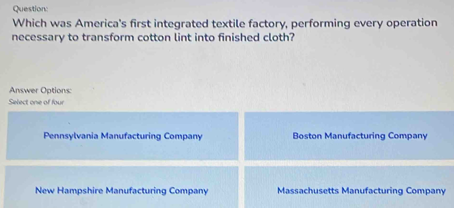 Which was America's first integrated textile factory, performing every operation
necessary to transform cotton lint into finished cloth?
Answer Options:
Select one of four
Pennsylvania Manufacturing Company Boston Manufacturing Company
New Hampshire Manufacturing Company Massachusetts Manufacturing Company