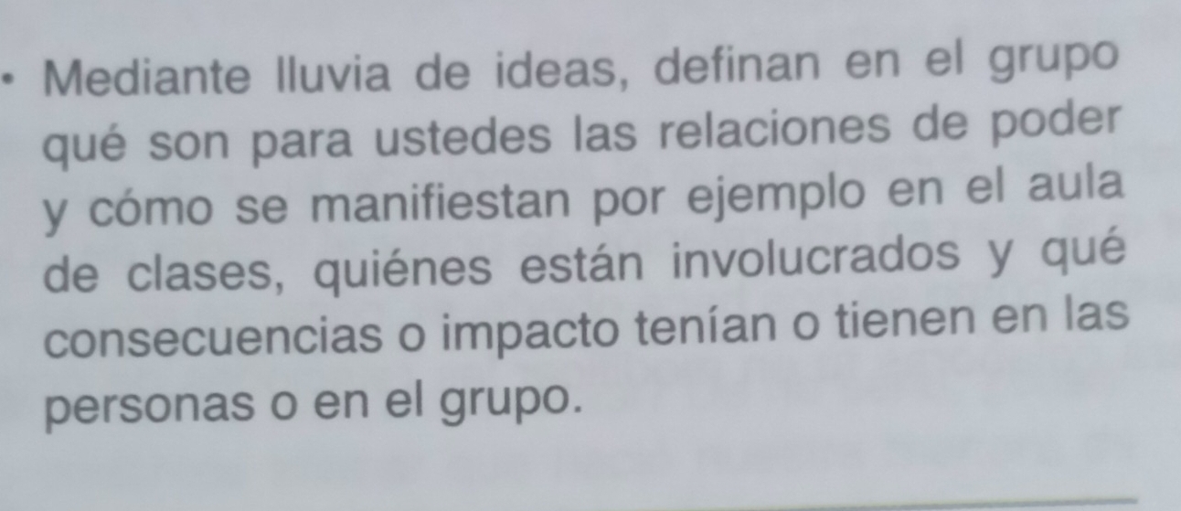 Mediante lluvia de ideas, definan en el grupo 
qué son para ustedes las relaciones de poder 
y cómo se manifiestan por ejemplo en el aula 
de clases, quiénes están involucrados y qué 
consecuencias o impacto tenían o tienen en las 
personas o en el grupo.