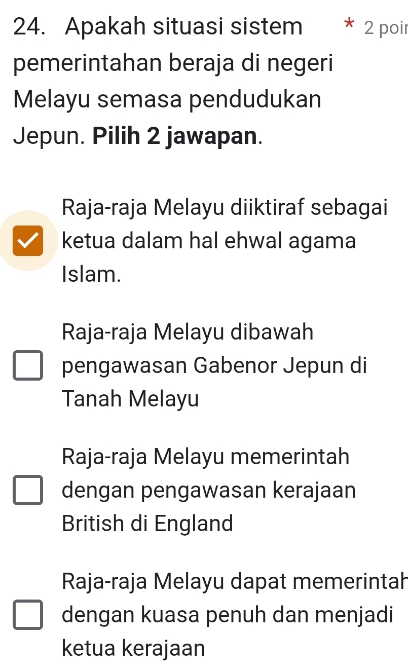 Apakah situasi sistem 2 poir
pemerintahan beraja di negeri
Melayu semasa pendudukan
Jepun. Pilih 2 jawapan.
Raja-raja Melayu diiktiraf sebagai
ketua dalam hal ehwal agama
Islam.
Raja-raja Melayu dibawah
pengawasan Gabenor Jepun di
Tanah Melayu
Raja-raja Melayu memerintah
dengan pengawasan kerajaan
British di England
Raja-raja Melayu dapat memerintah
dengan kuasa penuh dan menjadi
ketua kerajaan