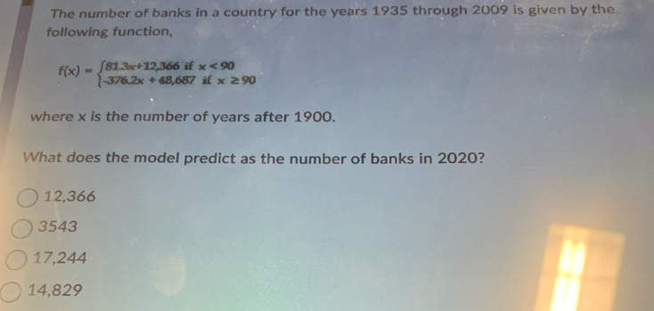 The number of banks in a country for the years 1935 through 2009 is given by the
following function,
f(x)=beginarrayl 81.3x+12,366ifx<90 -376.2x+48,687ifx≥ 90endarray.
where x is the number of years after 1900.
What does the model predict as the number of banks in 2020?
12,366
3543
17,244
14,829