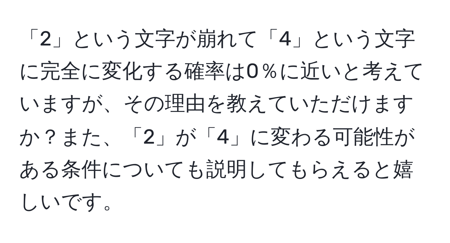 「2」という文字が崩れて「4」という文字に完全に変化する確率は0％に近いと考えていますが、その理由を教えていただけますか？また、「2」が「4」に変わる可能性がある条件についても説明してもらえると嬉しいです。