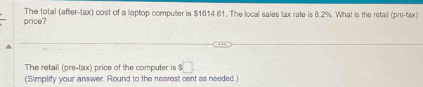 The total (after-tax) cost of a laptop computer is $1614.61. The local sales tax rate is 8.2%. What is the retail (pre-tax) 
price? 
The retail (pre-tax) price of the computer is $□. 
(Simplify your answer. Round to the nearest cent as needed.)